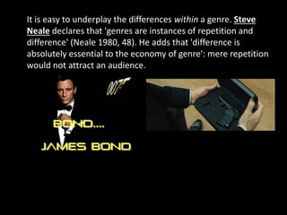 It is easy to underplay the differences within a genre. Steve
Neale declares that 'genres are instances of repetition and
difference' (Neale 1980, 48). He adds that 'difference is
absolutely essential to the economy of genre': mere repetition
would not attract an audience.
 