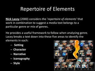 Repertoire of Elements
Nick Lacey (2000) considers the 'repertoire of elements' that
work in combination to suggest a media text belongs to a
particular genre or mix of genres.
He provides a useful framework to follow when analysing genre.
Lacey breaks a text down into these five areas to identify the
elements in each:
– Setting
– Character
– Narrative
– Iconography
– Style
 