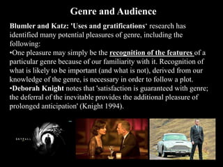 Blumler and Katz: 'Uses and gratifications‘ research has
identified many potential pleasures of genre, including the
following:
•One pleasure may simply be the recognition of the features of a
particular genre because of our familiarity with it. Recognition of
what is likely to be important (and what is not), derived from our
knowledge of the genre, is necessary in order to follow a plot.
•Deborah Knight notes that 'satisfaction is guaranteed with genre;
the deferral of the inevitable provides the additional pleasure of
prolonged anticipation' (Knight 1994).
Genre and Audience
 