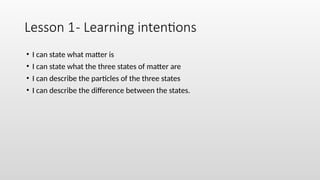 Lesson 1- Learning intentions
• I can state what matter is
• I can state what the three states of matter are
• I can describe the particles of the three states
• I can describe the difference between the states.
 