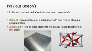 Previous Lesson’s
• So far, we have learned about elements and compounds
• Element = Simplest form of a substance with one type of atom e.g.
Oxygen or Iron.
• Compound = Two or more elements chemically joined together e.g.
Iron oxide.
 