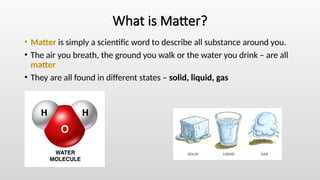 What is Matter?
• Matter is simply a scientific word to describe all substance around you.
• The air you breath, the ground you walk or the water you drink – are all
matter
• They are all found in different states – solid, liquid, gas
 