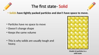 The first state- Solid
• Solids have tightly packed particles and don’t have space to move.
• Particles have no space to move
• Doesn’t change shape
• Keeps the same volume
• This is why solids are usually tough and
heavy.
Model of particles in a
solid state
 