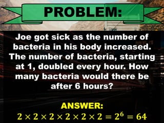 PROBLEM:
Joe got sick as the number of
bacteria in his body increased.
The number of bacteria, starting
at 1, doubled every hour. How
many bacteria would there be
after 6 hours?
ANSWER:
𝟐 × 𝟐 × 𝟐 × 𝟐 × 𝟐 × 𝟐 = 𝟐 𝟔
= 𝟔𝟒
 