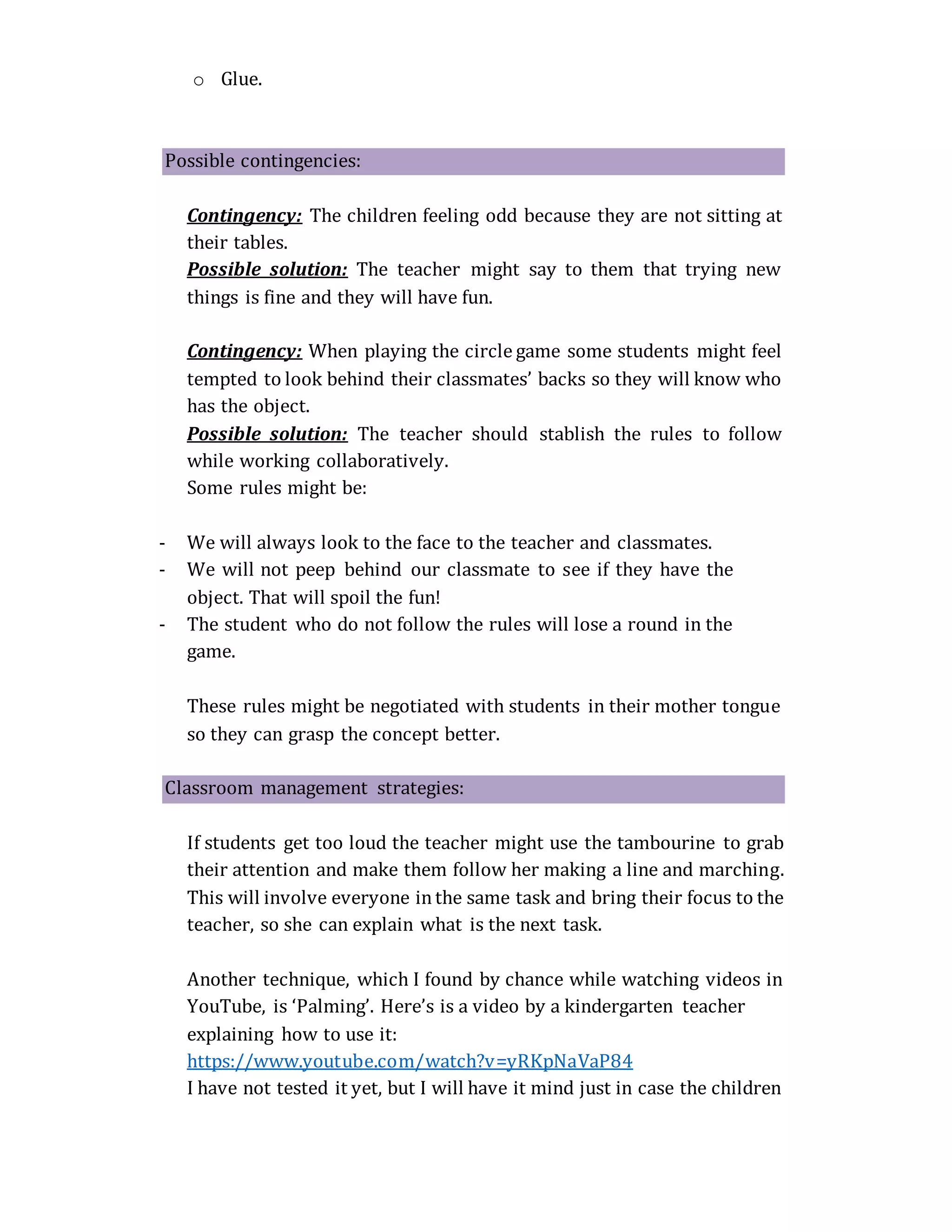 o Glue.
Possible contingencies:
Contingency: The children feeling odd because they are not sitting at
their tables.
Possible solution: The teacher might say to them that trying new
things is fine and they will have fun.
Contingency: When playing the circle game some students might feel
tempted to look behind their classmates’ backs so they will know who
has the object.
Possible solution: The teacher should stablish the rules to follow
while working collaboratively.
Some rules might be:
- We will always look to the face to the teacher and classmates.
- We will not peep behind our classmate to see if they have the
object. That will spoil the fun!
- The student who do not follow the rules will lose a round in the
game.
These rules might be negotiated with students in their mother tongue
so they can grasp the concept better.
Classroom management strategies:
If students get too loud the teacher might use the tambourine to grab
their attention and make them follow her making a line and marching.
This will involve everyone inthe same task and bring their focus to the
teacher, so she can explain what is the next task.
Another technique, which I found by chance while watching videos in
YouTube, is ‘Palming’. Here’s is a video by a kindergarten teacher
explaining how to use it:
https://www.youtube.com/watch?v=yRKpNaVaP84
I have not tested it yet, but I will have it mind just in case the children
 