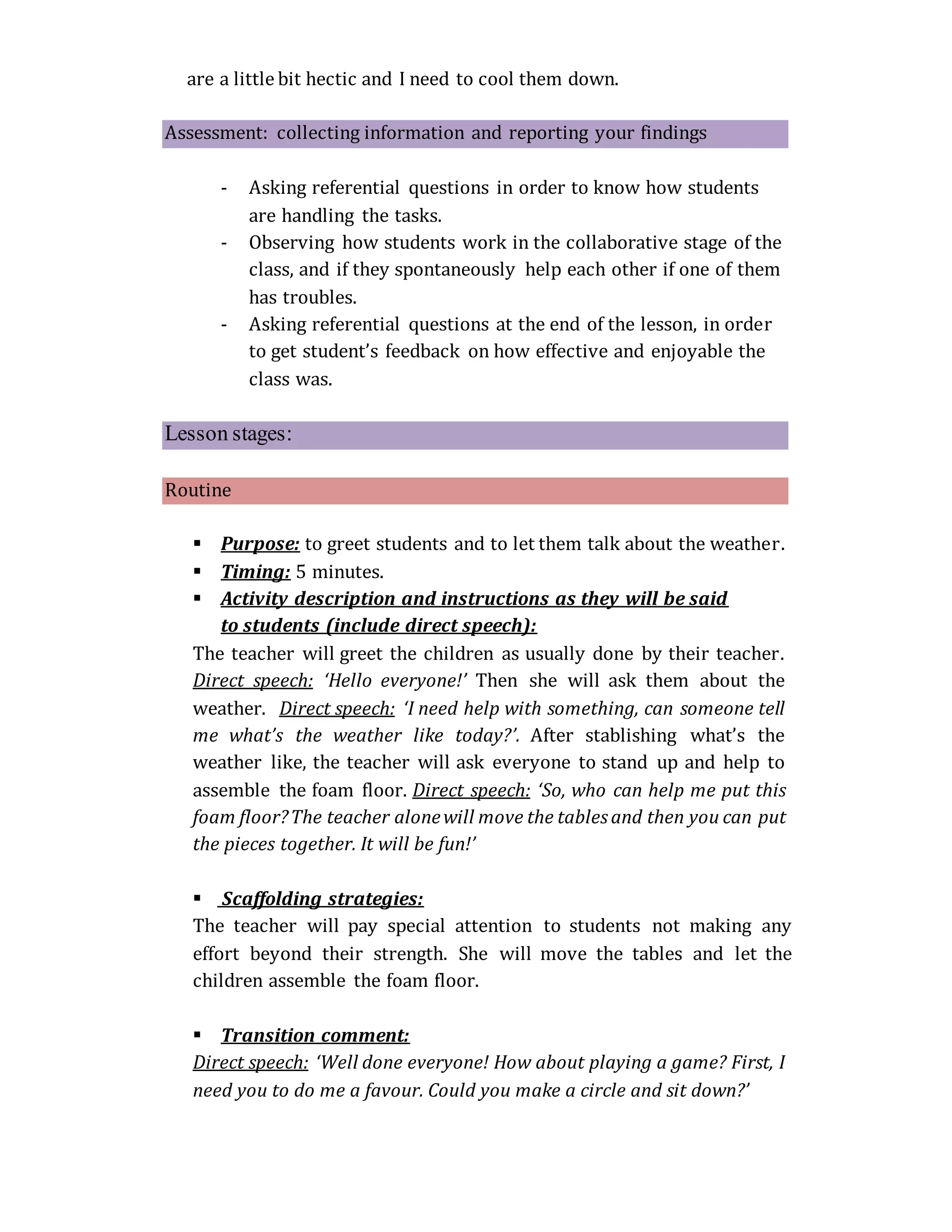 are a little bit hectic and I need to cool them down.
Assessment: collecting information and reporting your findings
- Asking referential questions in order to know how students
are handling the tasks.
- Observing how students work in the collaborative stage of the
class, and if they spontaneously help each other if one of them
has troubles.
- Asking referential questions at the end of the lesson, in order
to get student’s feedback on how effective and enjoyable the
class was.
Lesson stages:
Routine
 Purpose: to greet students and to let them talk about the weather.
 Timing: 5 minutes.
 Activity description and instructions as they will be said
to students (include direct speech):
The teacher will greet the children as usually done by their teacher.
Direct speech: ‘Hello everyone!’ Then she will ask them about the
weather. Direct speech: ‘I need help with something, can someone tell
me what’s the weather like today?’. After stablishing what’s the
weather like, the teacher will ask everyone to stand up and help to
assemble the foam floor. Direct speech: ‘So, who can help me put this
foam floor?The teacher alonewill move the tablesand then you can put
the pieces together. It will be fun!’
 Scaffolding strategies:
The teacher will pay special attention to students not making any
effort beyond their strength. She will move the tables and let the
children assemble the foam floor.
 Transition comment:
Direct speech: ‘Well done everyone! How about playing a game? First, I
need you to do me a favour. Could you make a circle and sit down?’
 