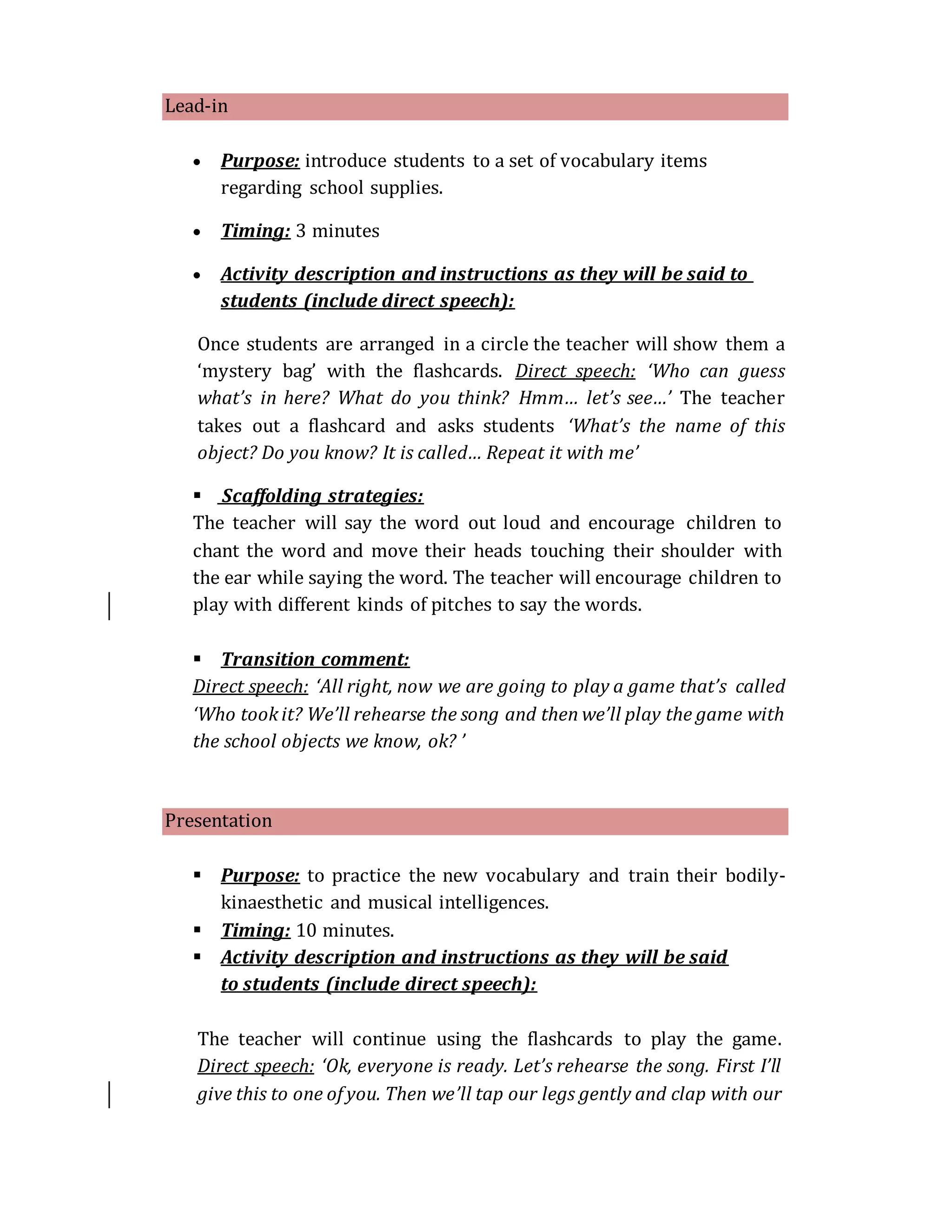 Lead-in
 Purpose: introduce students to a set of vocabulary items
regarding school supplies.
 Timing: 3 minutes
 Activity description and instructions as they will be said to
students (include direct speech):
Once students are arranged in a circle the teacher will show them a
‘mystery bag’ with the flashcards. Direct speech: ‘Who can guess
what’s in here? What do you think? Hmm… let’s see…’ The teacher
takes out a flashcard and asks students ‘What’s the name of this
object? Do you know? It is called… Repeat it with me’
 Scaffolding strategies:
The teacher will say the word out loud and encourage children to
chant the word and move their heads touching their shoulder with
the ear while saying the word. The teacher will encourage children to
play with different kinds of pitches to say the words.
 Transition comment:
Direct speech: ‘All right, now we are going to play a game that’s called
‘Who tookit? We’ll rehearse the song and then we’ll play the game with
the school objects we know, ok? ’
Presentation
 Purpose: to practice the new vocabulary and train their bodily-
kinaesthetic and musical intelligences.
 Timing: 10 minutes.
 Activity description and instructions as they will be said
to students (include direct speech):
The teacher will continue using the flashcards to play the game.
Direct speech: ‘Ok, everyone is ready. Let’s rehearse the song. First I’ll
give this to one of you. Then we’ll tap our legs gently and clap with our
 