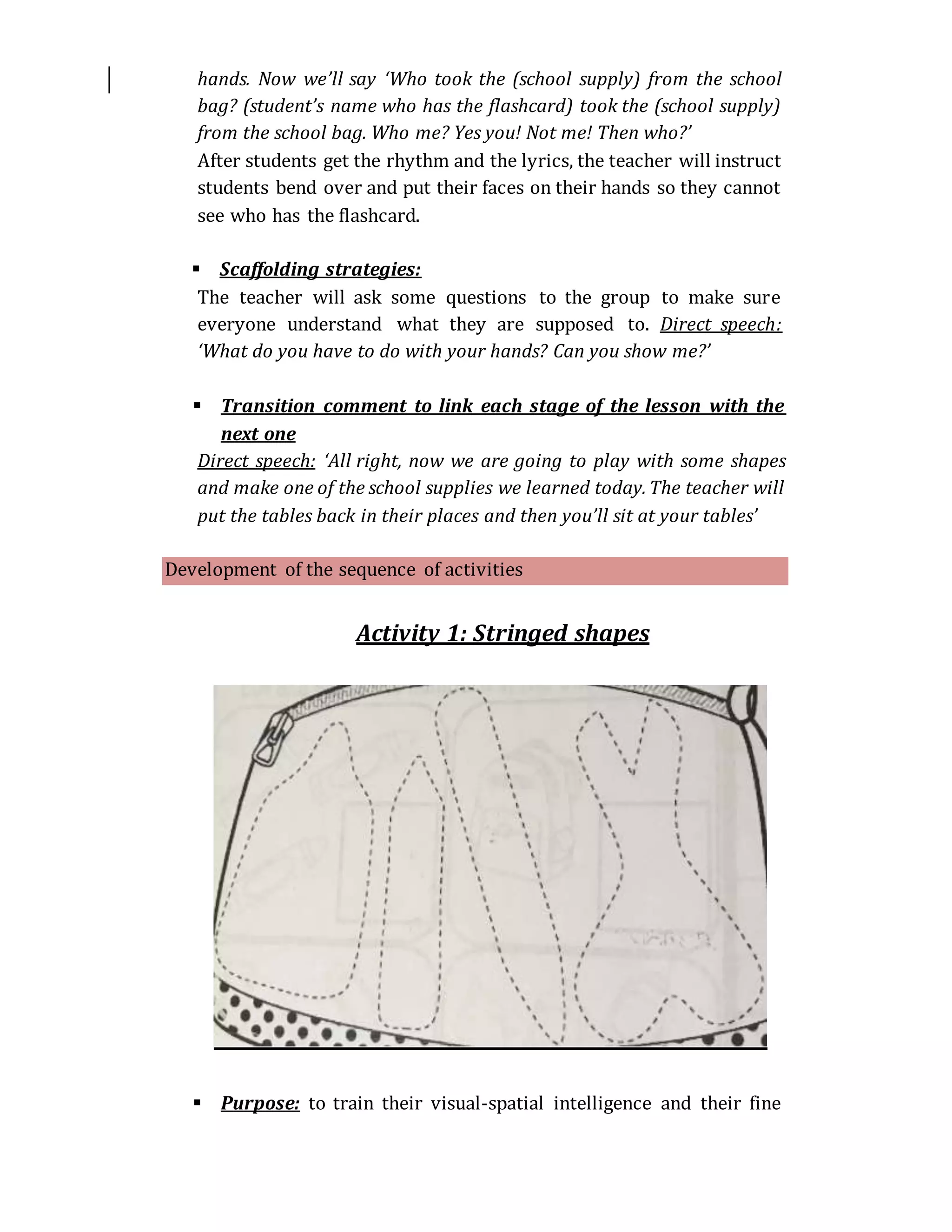 hands. Now we’ll say ‘Who took the (school supply) from the school
bag? (student’s name who has the flashcard) took the (school supply)
from the school bag. Who me? Yes you! Not me! Then who?’
After students get the rhythm and the lyrics, the teacher will instruct
students bend over and put their faces on their hands so they cannot
see who has the flashcard.
 Scaffolding strategies:
The teacher will ask some questions to the group to make sure
everyone understand what they are supposed to. Direct speech:
‘What do you have to do with your hands? Can you show me?’
 Transition comment to link each stage of the lesson with the
next one
Direct speech: ‘All right, now we are going to play with some shapes
and make one of the school supplies we learned today. The teacher will
put the tables back in their places and then you’ll sit at your tables’
Development of the sequence of activities
Activity 1: Stringed shapes
 Purpose: to train their visual-spatial intelligence and their fine
 