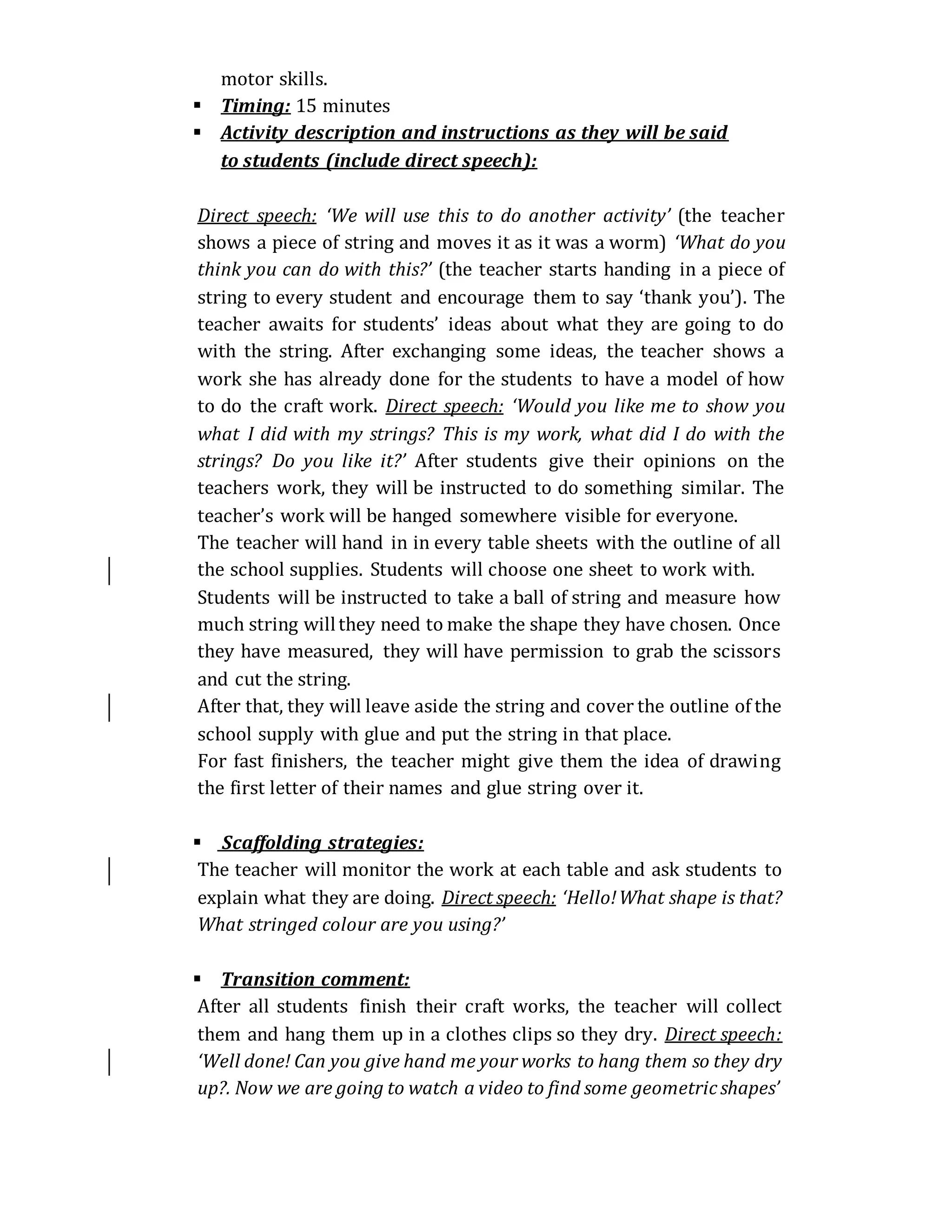 motor skills.
 Timing: 15 minutes
 Activity description and instructions as they will be said
to students (include direct speech):
Direct speech: ‘We will use this to do another activity’ (the teacher
shows a piece of string and moves it as it was a worm) ‘What do you
think you can do with this?’ (the teacher starts handing in a piece of
string to every student and encourage them to say ‘thank you’). The
teacher awaits for students’ ideas about what they are going to do
with the string. After exchanging some ideas, the teacher shows a
work she has already done for the students to have a model of how
to do the craft work. Direct speech: ‘Would you like me to show you
what I did with my strings? This is my work, what did I do with the
strings? Do you like it?’ After students give their opinions on the
teachers work, they will be instructed to do something similar. The
teacher’s work will be hanged somewhere visible for everyone.
The teacher will hand in in every table sheets with the outline of all
the school supplies. Students will choose one sheet to work with.
Students will be instructed to take a ball of string and measure how
much string willthey need to make the shape they have chosen. Once
they have measured, they will have permission to grab the scissors
and cut the string.
After that, they will leave aside the string and cover the outline of the
school supply with glue and put the string in that place.
For fast finishers, the teacher might give them the idea of drawing
the first letter of their names and glue string over it.
 Scaffolding strategies:
The teacher will monitor the work at each table and ask students to
explain what they are doing. Direct speech: ‘Hello!What shape is that?
What stringed colour are you using?’
 Transition comment:
After all students finish their craft works, the teacher will collect
them and hang them up in a clothes clips so they dry. Direct speech:
‘Well done! Can you give hand me your works to hang them so they dry
up?. Now we are going to watch a video to find some geometric shapes’
 