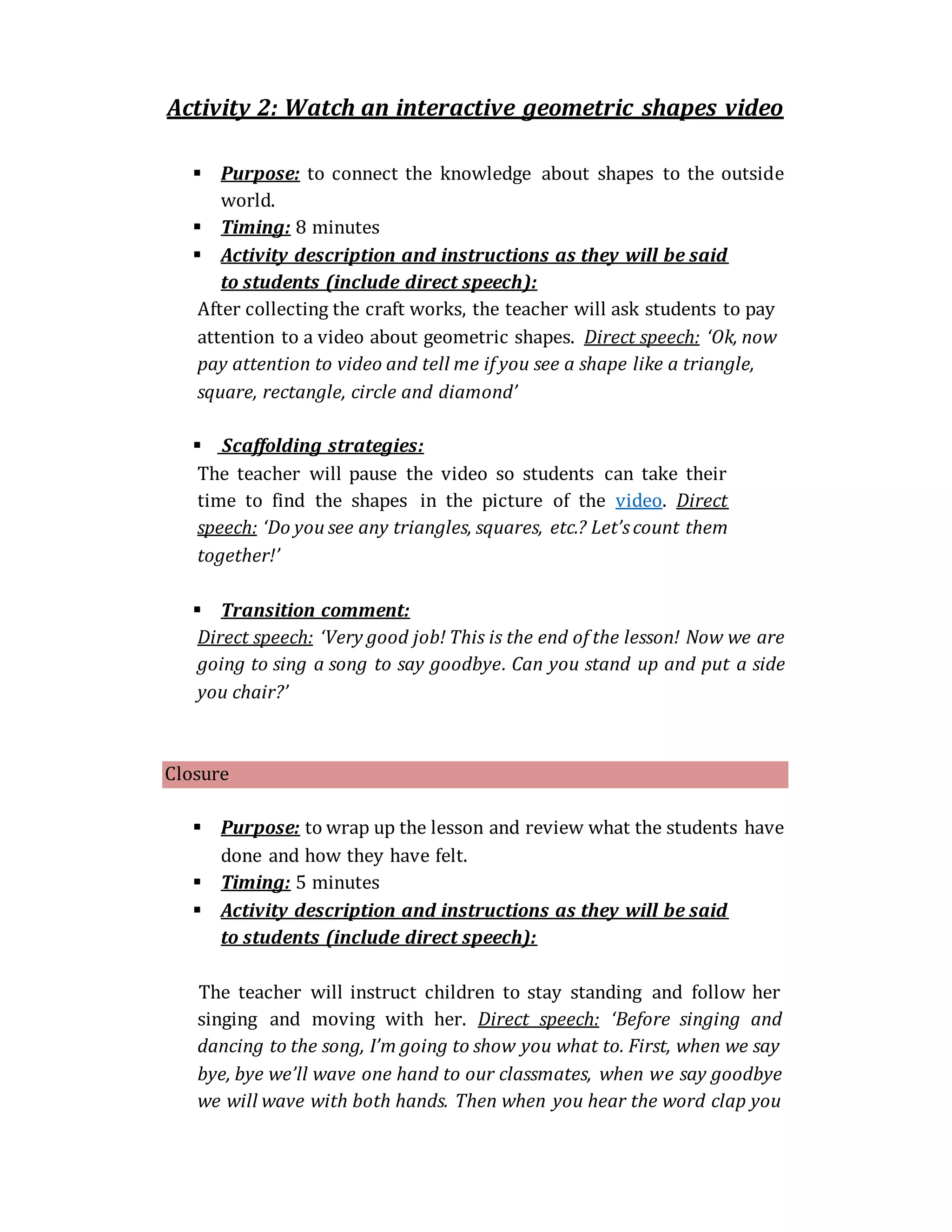 Activity 2: Watch an interactive geometric shapes video
 Purpose: to connect the knowledge about shapes to the outside
world.
 Timing: 8 minutes
 Activity description and instructions as they will be said
to students (include direct speech):
After collecting the craft works, the teacher will ask students to pay
attention to a video about geometric shapes. Direct speech: ‘Ok, now
pay attention to video and tell me if you see a shape like a triangle,
square, rectangle, circle and diamond’
 Scaffolding strategies:
The teacher will pause the video so students can take their
time to find the shapes in the picture of the video. Direct
speech: ‘Do you see any triangles, squares, etc.? Let’scount them
together!’
 Transition comment:
Direct speech: ‘Very good job! This is the end of the lesson! Now we are
going to sing a song to say goodbye. Can you stand up and put a side
you chair?’
Closure
 Purpose: to wrap up the lesson and review what the students have
done and how they have felt.
 Timing: 5 minutes
 Activity description and instructions as they will be said
to students (include direct speech):
The teacher will instruct children to stay standing and follow her
singing and moving with her. Direct speech: ‘Before singing and
dancing to the song, I’m going to show you what to. First, when we say
bye, bye we’ll wave one hand to our classmates, when we say goodbye
we will wave with both hands. Then when you hear the word clap you
 