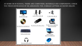 AT HOME OR IN SCHOOL, THERE ARE COMPUTERS, MATERIALS AND COMPONENTS, CHECK
YOU PRIOR KNOWLEDGE BY RE-ARRANGING THE JUMBLED LETTERS AS SHOWN BELOW.
 