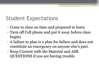 Student Expectations
• Come to class on time and prepared to learn
• Turn off Cell phone and put it away before class
begins
• A failure to plan is a plan for failure and does not
constitute an emergency on anyone else’s part.
• Keep Current with the Material and ASK
QUESTIONS if you are having trouble
 