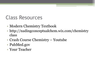 Class Resources
• Modern Chemistry Textbook
• http://nadingconceptualchem.wix.com/chemistry
class
• Crash Course Chemistry – Youtube
• PubMed.gov
• Your Teacher
 