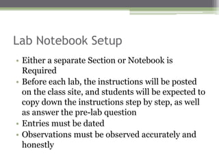 Lab Notebook Setup
• Either a separate Section or Notebook is
Required
• Before each lab, the instructions will be posted
on the class site, and students will be expected to
copy down the instructions step by step, as well
as answer the pre-lab question
• Entries must be dated
• Observations must be observed accurately and
honestly
 