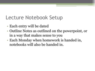 Lecture Notebook Setup
• Each entry will be dated
• Outline Notes as outlined on the powerpoint, or
in a way that makes sense to you
• Each Monday when homework is handed in,
notebooks will also be handed in.
 