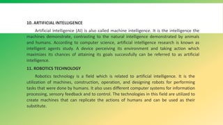 10. ARTIFICIAL INTELLIGENCE
Artificial Intelligence (AI) is also called machine intelligence. It is the intelligence the
machines demonstrate, contrasting to the natural intelligence demonstrated by animals
and humans. According to computer science, artificial intelligence research is known as
intelligent agents study. A device perceiving its environment and taking action which
maximizes its chances of attaining its goals successfully can be referred to as artificial
intelligence.
11. ROBOTICS TECHNOLOGY
Robotics technology is a field which is related to artificial intelligence. It is the
utilization of machines, construction, operation, and designing robots for performing
tasks that were done by humans. It also uses different computer systems for information
processing, sensory feedback and to control. The technologies in this field are utilized to
create machines that can replicate the actions of humans and can be used as their
substitute.
 