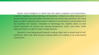 Robots need intelligence to tackle tasks like object navigation and manipulation,
as well as mapping, motion planning, and localization. Robots are widely being used in
various industries like automobile manufacturers for performing repetitive and simple
tasks, as well in industries where work is required in environments and situations that
are hazardous for humans. Innovation in technology has enabled robots to have
senses equivalent of humans like sensing temperature, touch, and vision. Some
advanced robots are able to make a simple decision.
Research is now being geared towards creating robots with a certain level of self-
sufficiency, which will allow decision-making ability and mobility in an unstructured
environment.
 