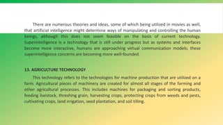 There are numerous theories and ideas, some of which being utilized in movies as well,
that artificial intelligence might determine ways of manipulating and controlling the human
beings, although this does not seem feasible on the basis of current technology.
Superintelligence is a technology that is still under progress but as systems and interfaces
become more interactive, humans are approaching virtual communication models; these
superintelligence concerns are becoming more well-founded.
13. AGRICULTURE TECHNOLOGY
This technology refers to the technologies for machine production that are utilized on a
farm. Agricultural pieces of machinery are created for almost all stages of the farming and
other agricultural processes. This includes machines for packaging and sorting products,
feeding livestock, threshing grain, harvesting crops, protecting crops from weeds and pests,
cultivating crops, land irrigation, seed plantation, and soil tilling.
 
