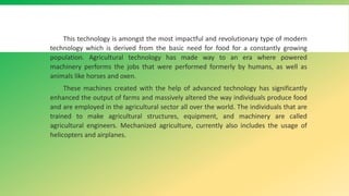 This technology is amongst the most impactful and revolutionary type of modern
technology which is derived from the basic need for food for a constantly growing
population. Agricultural technology has made way to an era where powered
machinery performs the jobs that were performed formerly by humans, as well as
animals like horses and oxen.
These machines created with the help of advanced technology has significantly
enhanced the output of farms and massively altered the way individuals produce food
and are employed in the agricultural sector all over the world. The individuals that are
trained to make agricultural structures, equipment, and machinery are called
agricultural engineers. Mechanized agriculture, currently also includes the usage of
helicopters and airplanes.
 