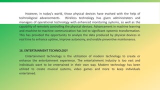 However, in today’s world, those physical devices have evolved with the help of
technological advancements. Wireless technology has given administrators and
managers of operational technology with enhanced monitoring systems, as well as the
capability of remotely controlling the physical devices. Advancement in machine learning
and machine-to-machine communication has led to significant systemic transformation.
This has provided the opportunity to analyze the data produced by physical devices in
real time to enhance uptime, improve autonomy, and enable preventive maintenance.
16. ENTERTAINMENT TECHNOLOGY
Entertainment technology is the utilization of modern technology to create or
enhance the entertainment experience. The entertainment industry is too vast and
individuals want to be entertained in their own way. Modern technology has been
utilized to create musical systems, video games and more to keep individuals
entertained.
 