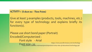 ACTIVITY 1 (E-shoot mo - Three Points)
Give at least 3 examples (products, tools, machines, etc.)
for every type of technology and explains briefly its
function(s).
Please use short bond paper (Portrait)
Encoded/Computerized :
Font style - Arial
Font size- 11
https://www.yourdictionary.com/technology
https://www.slideshare.net/maamjams/importance-amp-roles-of-educational-technology-ppt
 