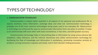 TYPES OFTECHNOLOGY
1. COMMUNICATION TECHNOLOGY
Communication is indeed rather essential in all aspects of our personal and professional life to
express emotions, share information, exchange ideas and what not. Communication technology is
probably one of the most common technologies being vastly used in our everyday life. Advancement
in technology has enhanced the ways to communicate information from one place to another. It helps
us to communicate with each other with more convenience, in less time, and with greater accuracy.
Communication technology helps in transmitting data or information by using various devices like
telephone, radio, television, and the internet. Businesses also utilize communication technology for
facilitating the flow of knowledge and information in workplaces, promoting innovative services or
products, serving consumers requests and needs, and in their decision making processes.
 