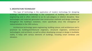 5. ARCHITECTURE TECHNOLOGY
This type of technology is the application of modern technology for designing
buildings. Architecture technology is the component of building and architecture
engineering and is often referred to as its sub-category or distinct discipline. New
technologies and materials generated new construction methods and design challenges
throughout the building’s evolution, more specifically since the emergence of
industrialization in the 19th century.
Architecture technology spans engineering, building science, and architecture and is
practiced by building/architectural engineers, structural engineers, architectural
technologists, and architects, as well as others developing concept or design in buildable
reality. It helps with various elements of buildings, including smart windows and
elevators.
 