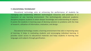 7. EDUCATIONAL TECHNOLOGY
Educational technology aims at enhancing the performance of students by
managing and establishing different technological resources and processes in a
classroom or any learning environment. The technologically advanced academic
discipline prepares students to attain deeper knowledge and understanding of subjects.
It assists the students in learning ways of devising solutions to problems with the help
of research, utilization of information, evaluation, and design.
Educational technology creates a learning environment that aids in improving ways
of learning. It helps in motivating students and encouraging individual learning. It
provides easier access to educational materials and helps students in learning new
languages and subjects through gamification.
 
