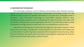 8. INFORMATION TECHNOLOGY
This technology comprises a set of software and hardware tools utilized to process,
transfer and store information. These tools of information technology provide the right
individuals with accurate and updated information at the right time. Knowledge works in
businesses utilize information technology to successfully complete different tasks,
including enhancing customer service, transferring the right information that helps with
the decision making process of the organization and more. This information age has made
it essential to manage systems of information for ensuring efficiency and accuracy.
Information technology also includes MIS (Management Information Systems), which
helps to plan the usage, management, and development of information technology tools
to assist workers in performing tasks associated with management and processing. Major
financial institutions like banks utilize information technology for operating their business
process and to provide high-quality customer service.
 