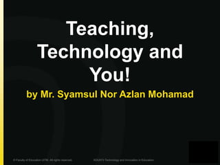 Teaching, 
Technology and 
You! 
by Mr. Syamsul Nor Azlan Mohamad 
© Faculty of Education UiTM. All rights reserved. EDU573 Technology and Innovation in Education 
 