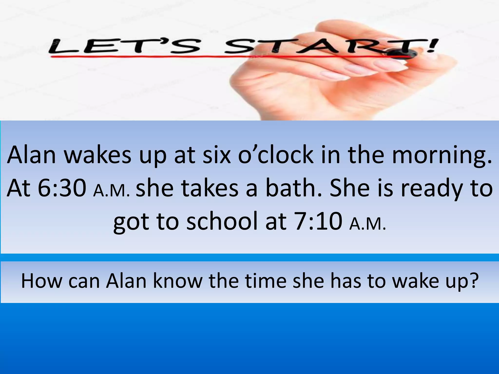 Alan wakes up at six o’clock in the morning.
At 6:30 A.M. she takes a bath. She is ready to
got to school at 7:10 A.M.
How can Alan know the time she has to wake up?