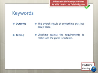 Keywords 
 Outcome 
 Testing 
Understand client requirements 
Be able to test the finished game 
 The overall result of something that has 
taken place. 
 Checking against the requirements to 
make sure the game is suitable. 
#outcome 
#testing 
