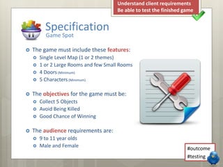 Specification 
Game Spot 
 The game must include these features: 
 Single Level Map (1 or 2 themes) 
 1 or 2 Large Rooms and few Small Rooms 
 4 Doors (Minimum) 
 5 Characters (Minimum) 
 The objectives for the game must be: 
 Collect 5 Objects 
 Avoid Being Killed 
 Good Chance of Winning 
 The audience requirements are: 
 9 to 11 year olds 
 Male and Female 
Understand client requirements 
Be able to test the finished game 
#outcome 
#testing 
 
