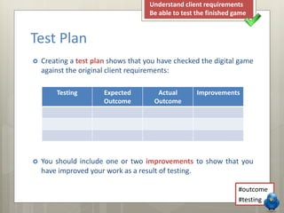 Test Plan 
Understand client requirements 
Be able to test the finished game 
 Creating a test plan shows that you have checked the digital game 
against the original client requirements: 
 You should include one or two improvements to show that you 
have improved your work as a result of testing. 
#outcome 
#testing 
Testing Expected 
Outcome 
Actual 
Outcome 
Improvements 
 