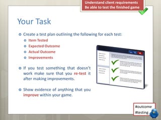 Your Task 
 Create a test plan outlining the following for each test: 
 Item Tested 
 Expected Outcome 
 Actual Outcome 
 Improvements 
Understand client requirements 
Be able to test the finished game 
#outcome 
#testing 
 If you test something that doesn’t 
work make sure that you re-test it 
after making improvements. 
 Show evidence of anything that you 
improve within your game. 
 