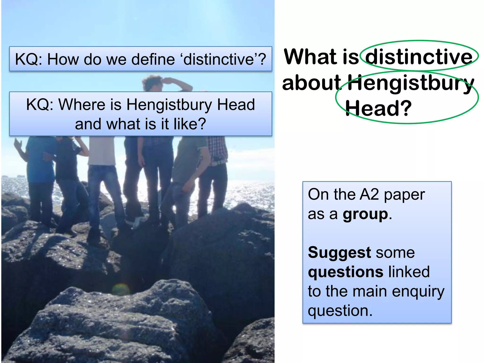 What is distinctive
about Hengistbury
Head?
.
On the A2 paper
as a group.
Suggest some
questions linked
to the main enquiry
question.
KQ: How do we define ‘distinctive’?
KQ: Where is Hengistbury Head
and what is it like?
 