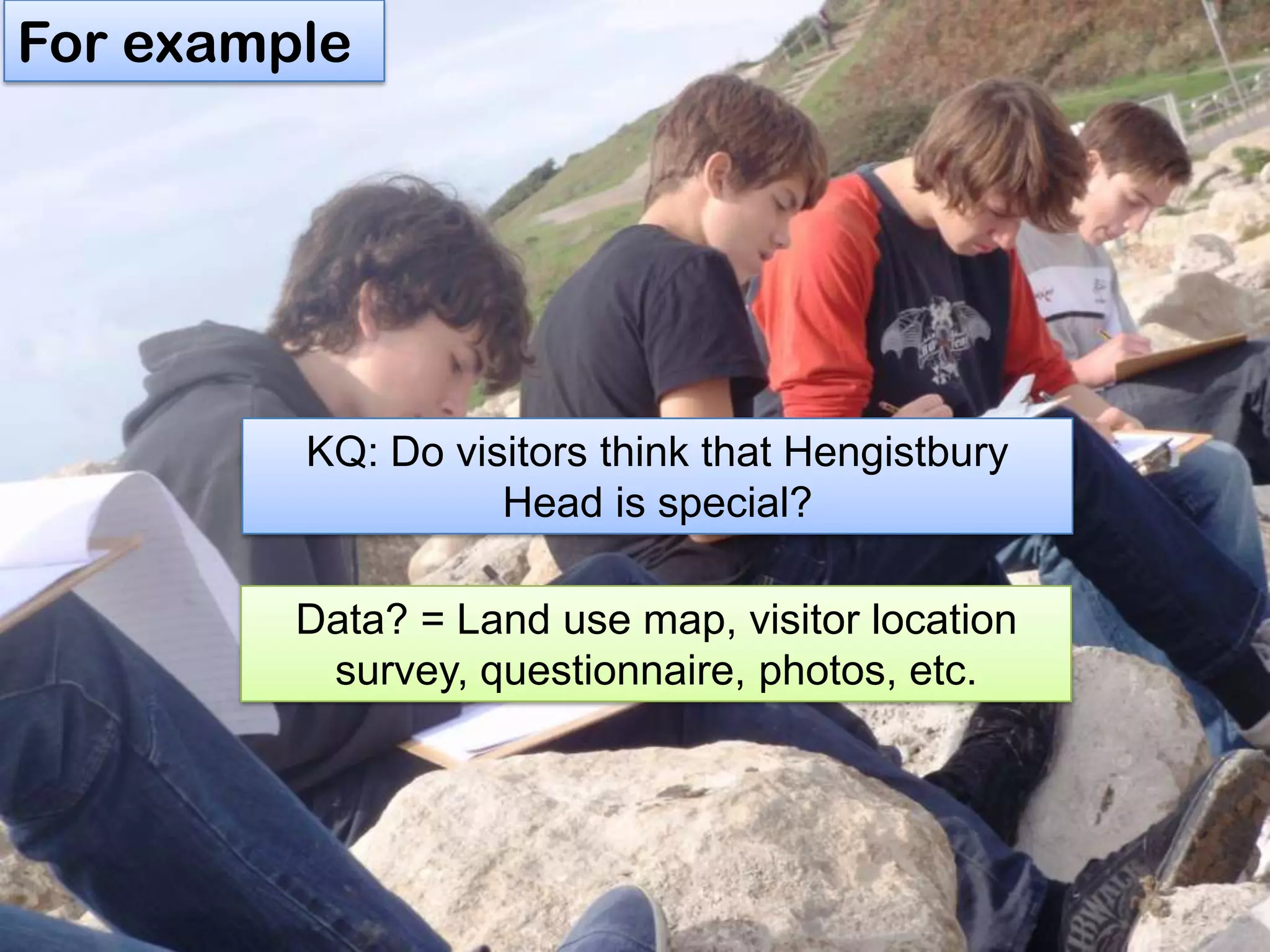For example
Data? = Land use map, visitor location
survey, questionnaire, photos, etc.
KQ: Do visitors think that Hengistbury
Head is special?
 