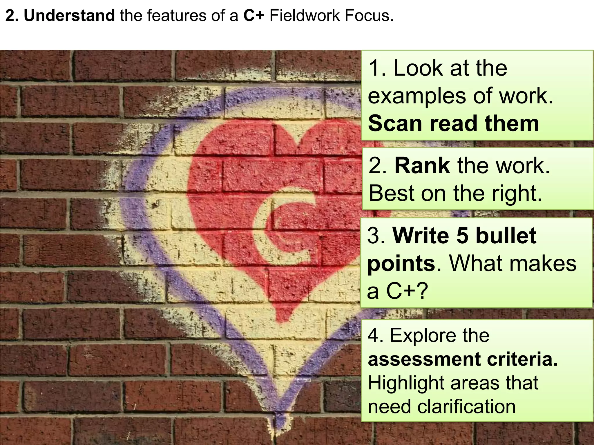 2. Understand the features of a C+ Fieldwork Focus.
1. Look at the
examples of work.
Scan read them
2. Rank the work.
Best on the right.
3. Write 5 bullet
points. What makes
a C+?
4. Explore the
assessment criteria.
Highlight areas that
need clarification
 