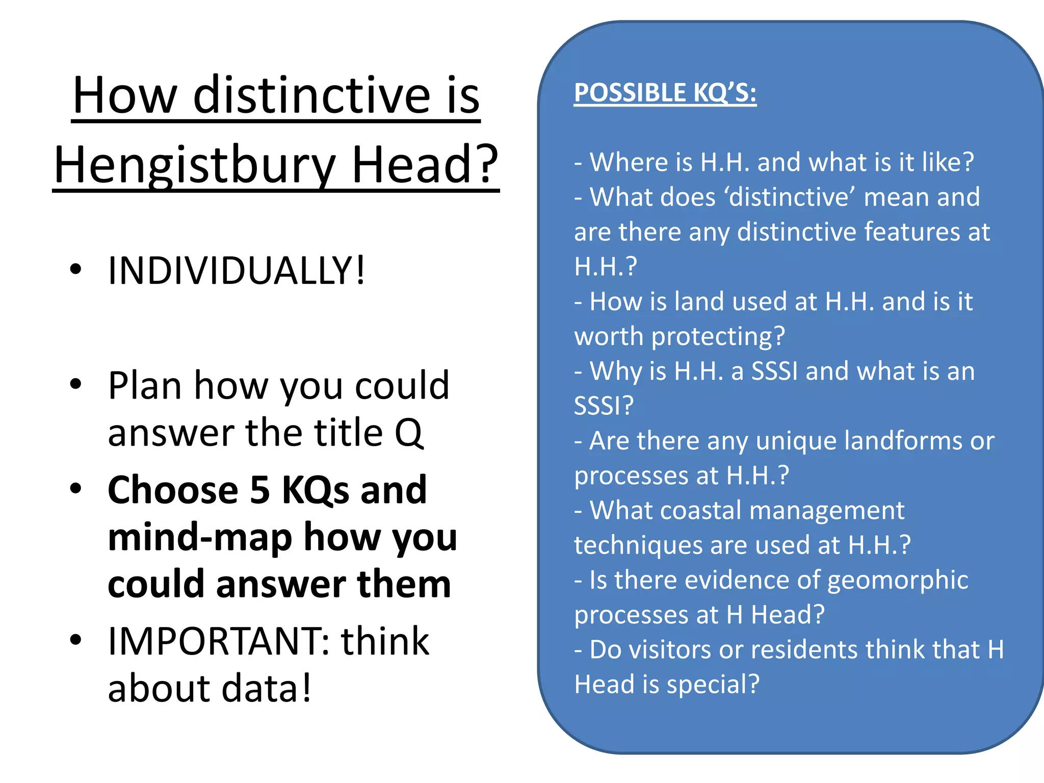 How distinctive is
Hengistbury Head?
• INDIVIDUALLY!
• Plan how you could
answer the title Q
• Choose 5 KQs and
mind-map how you
could answer them
• IMPORTANT: think
about data!
POSSIBLE KQ’S:
- Where is H.H. and what is it like?
- What does ‘distinctive’ mean and
are there any distinctive features at
H.H.?
- How is land used at H.H. and is it
worth protecting?
- Why is H.H. a SSSI and what is an
SSSI?
- Are there any unique landforms or
processes at H.H.?
- What coastal management
techniques are used at H.H.?
- Is there evidence of geomorphic
processes at H Head?
- Do visitors or residents think that H
Head is special?
 