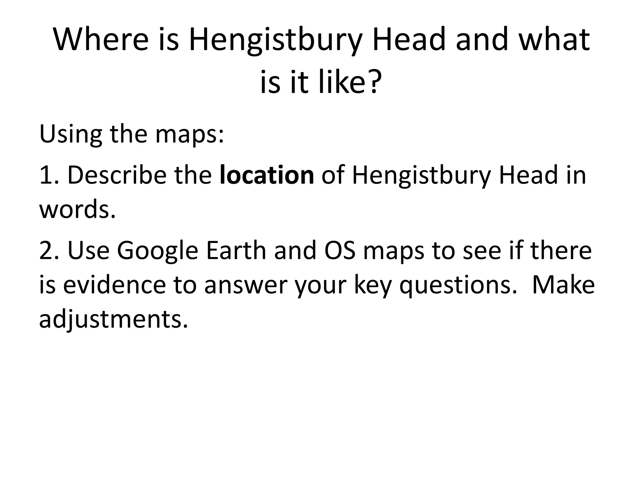 Where is Hengistbury Head and what
is it like?
Using the maps:
1. Describe the location of Hengistbury Head in
words.
2. Use Google Earth and OS maps to see if there
is evidence to answer your key questions. Make
adjustments.
 