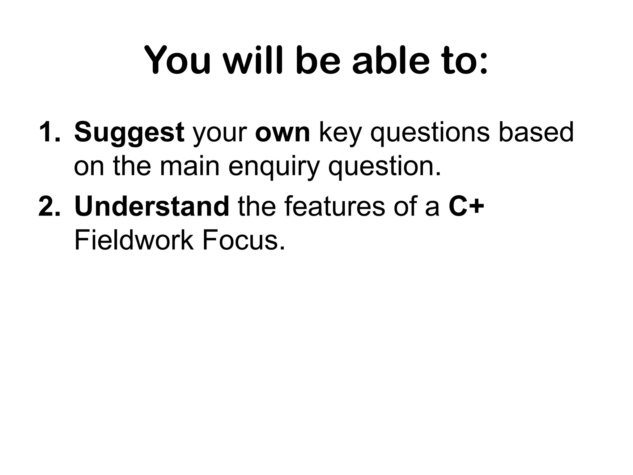 You will be able to:
1. Suggest your own key questions based
on the main enquiry question.
2. Understand the features of a C+
Fieldwork Focus.
 