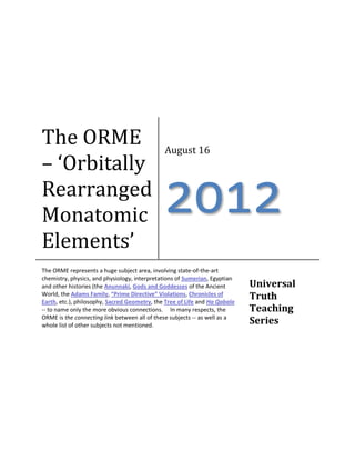 The ORME – ‘Orbitally Rearranged Monatomic Elements’ 
August 16 
2012 
The ORME represents a huge subject area, involving state-of-the-art chemistry, physics, and physiology, interpretations of Sumerian, Egyptian and other histories (the Anunnaki, Gods and Goddesses of the Ancient World, the Adams Family, “Prime Directive” Violations, Chronicles of Earth, etc.), philosophy, Sacred Geometry, the Tree of Life and Ha Qabala -- to name only the more obvious connections. In many respects, the ORME is the connecting link between all of these subjects -- as well as a whole list of other subjects not mentioned. 
Universal Truth Teaching Series  