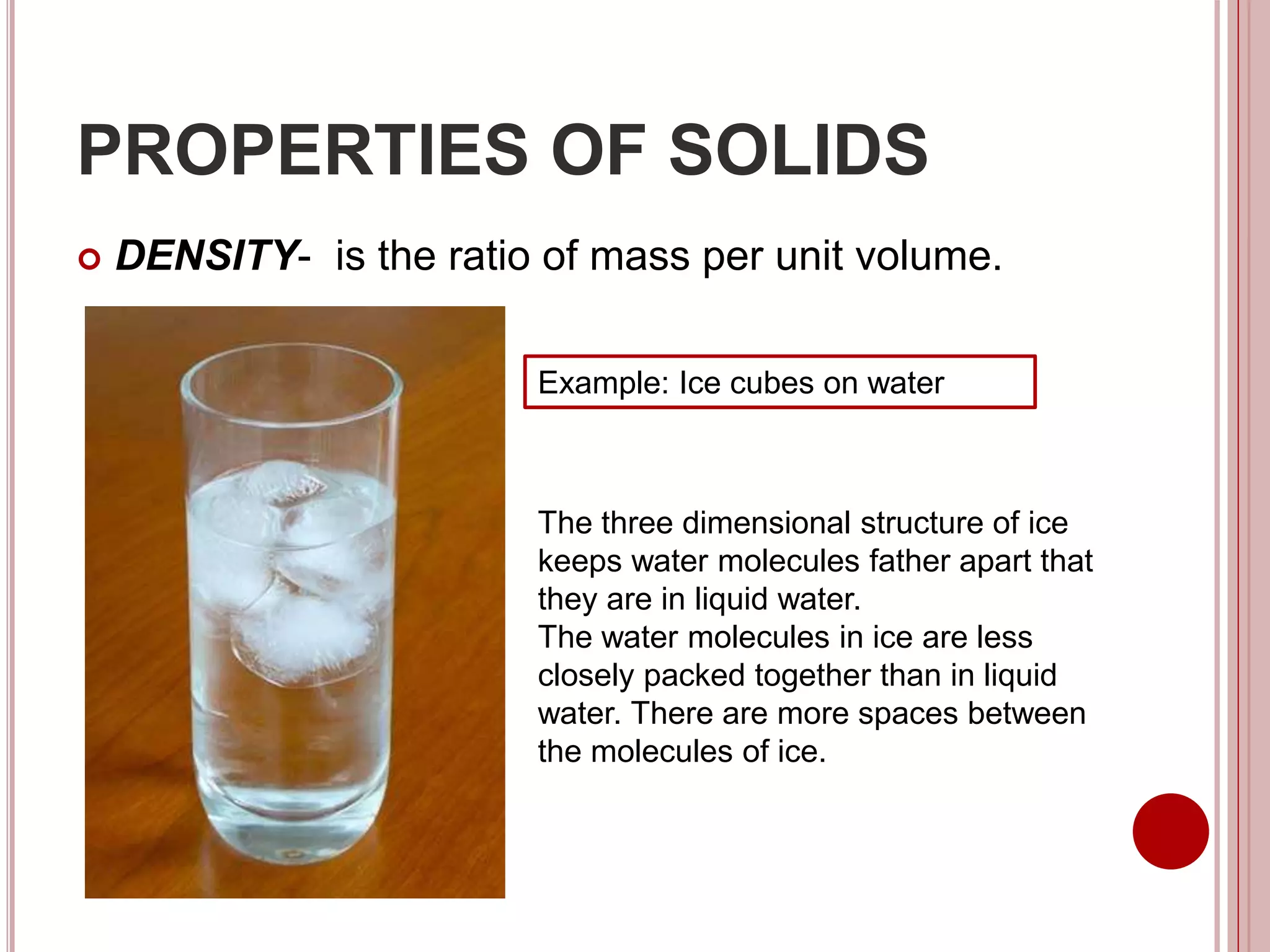 PROPERTIES OF SOLIDS
 DENSITY- is the ratio of mass per unit volume.
The three dimensional structure of ice
keeps water molecules father apart that
they are in liquid water.
The water molecules in ice are less
closely packed together than in liquid
water. There are more spaces between
the molecules of ice.
Example: Ice cubes on water
 