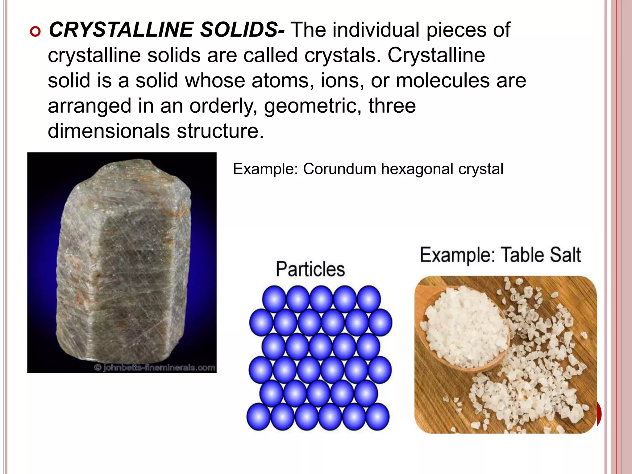  CRYSTALLINE SOLIDS- The individual pieces of
crystalline solids are called crystals. Crystalline
solid is a solid whose atoms, ions, or molecules are
arranged in an orderly, geometric, three
dimensionals structure.
Example: Corundum hexagonal crystal
 