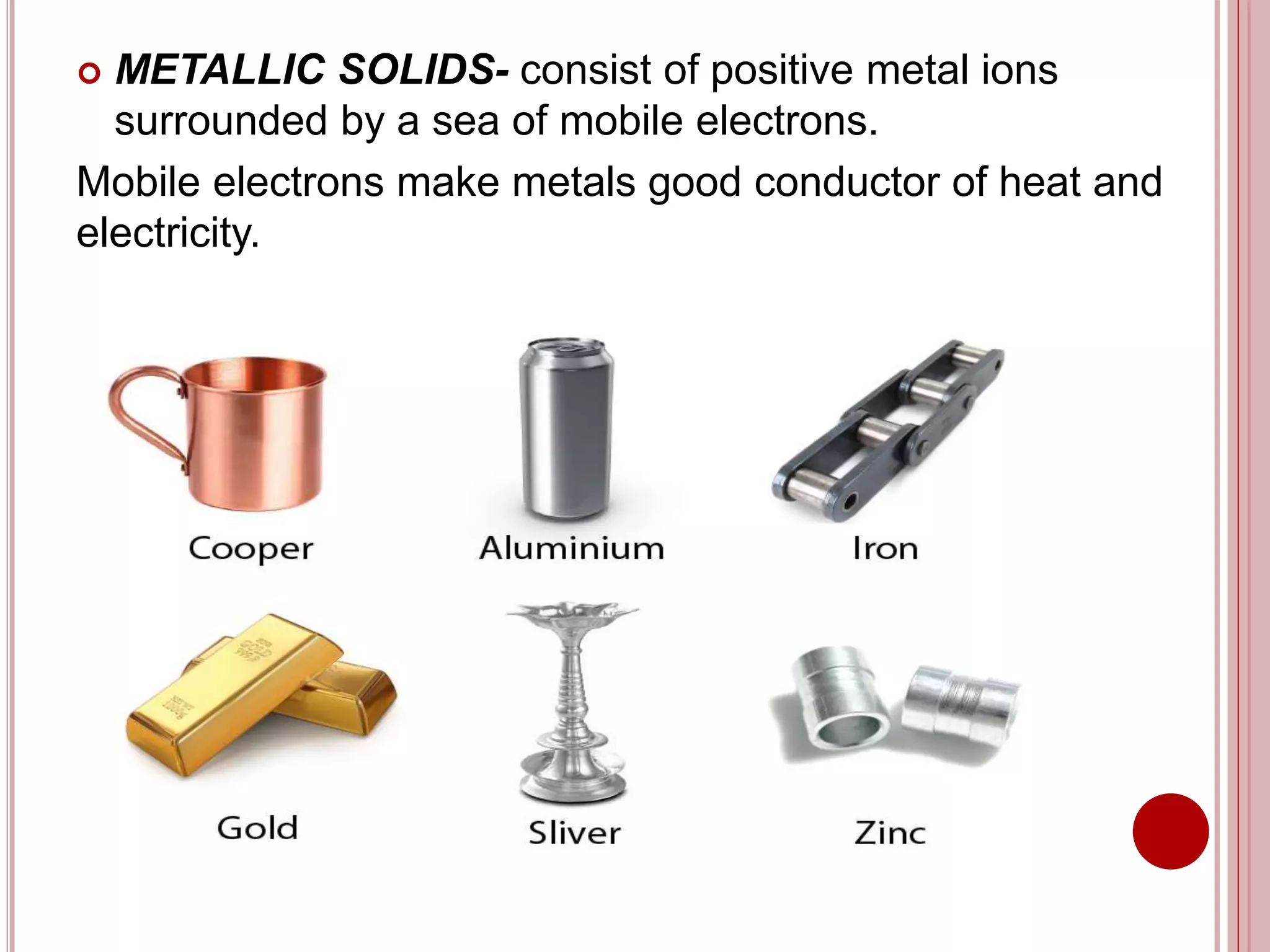  METALLIC SOLIDS- consist of positive metal ions
surrounded by a sea of mobile electrons.
Mobile electrons make metals good conductor of heat and
electricity.
 