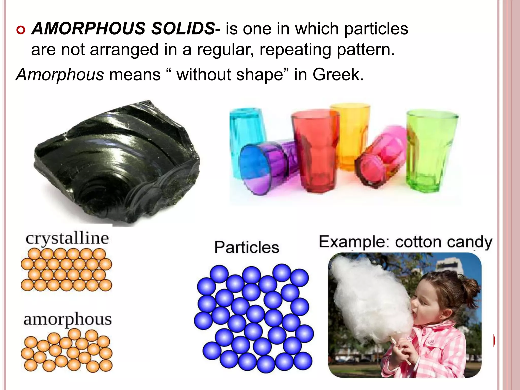  AMORPHOUS SOLIDS- is one in which particles
are not arranged in a regular, repeating pattern.
Amorphous means “ without shape” in Greek.
 