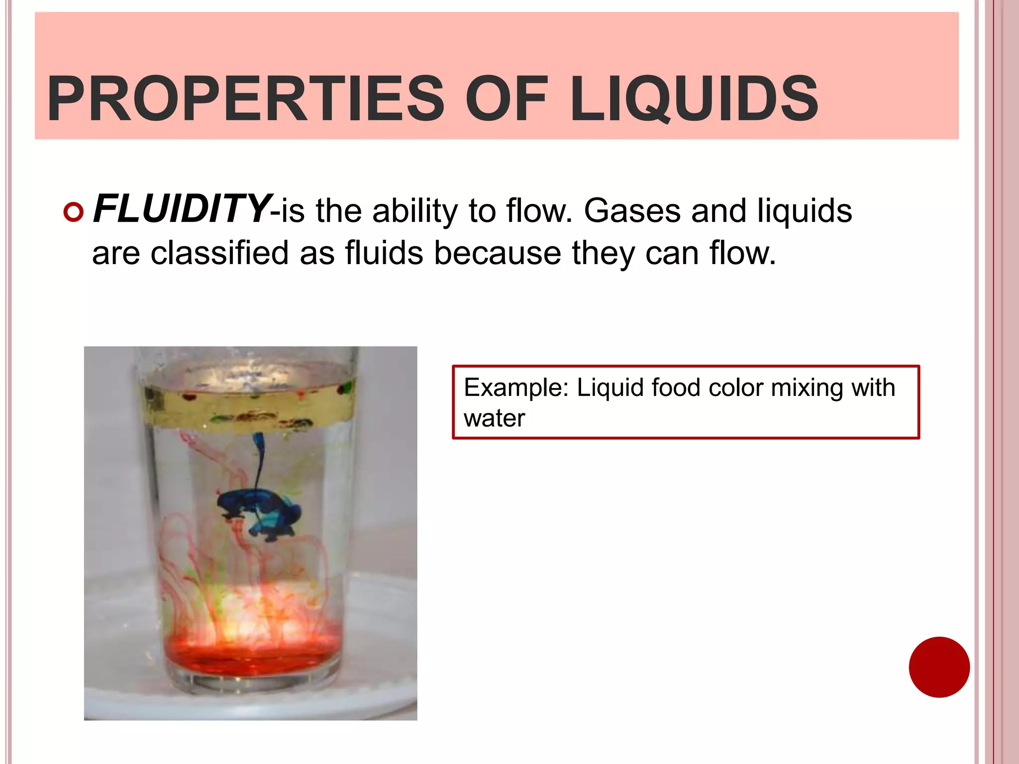 PROPERTIES OF LIQUIDS
 FLUIDITY-is the ability to flow. Gases and liquids
are classified as fluids because they can flow.
Example: Liquid food color mixing with
water
 