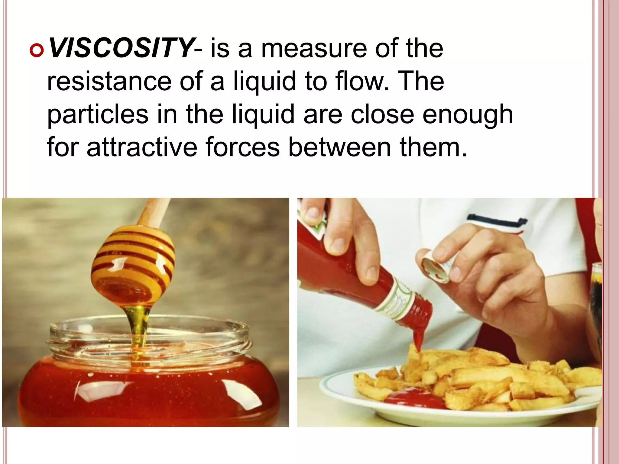 VISCOSITY- is a measure of the
resistance of a liquid to flow. The
particles in the liquid are close enough
for attractive forces between them.
 
