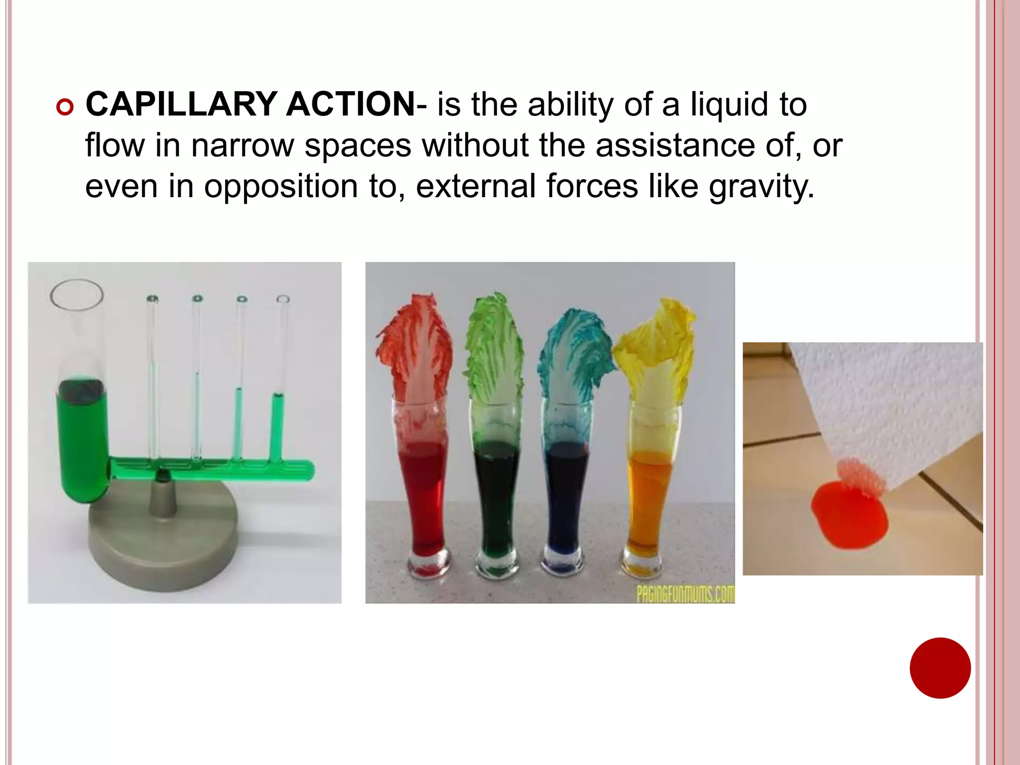  CAPILLARY ACTION- is the ability of a liquid to
flow in narrow spaces without the assistance of, or
even in opposition to, external forces like gravity.
 