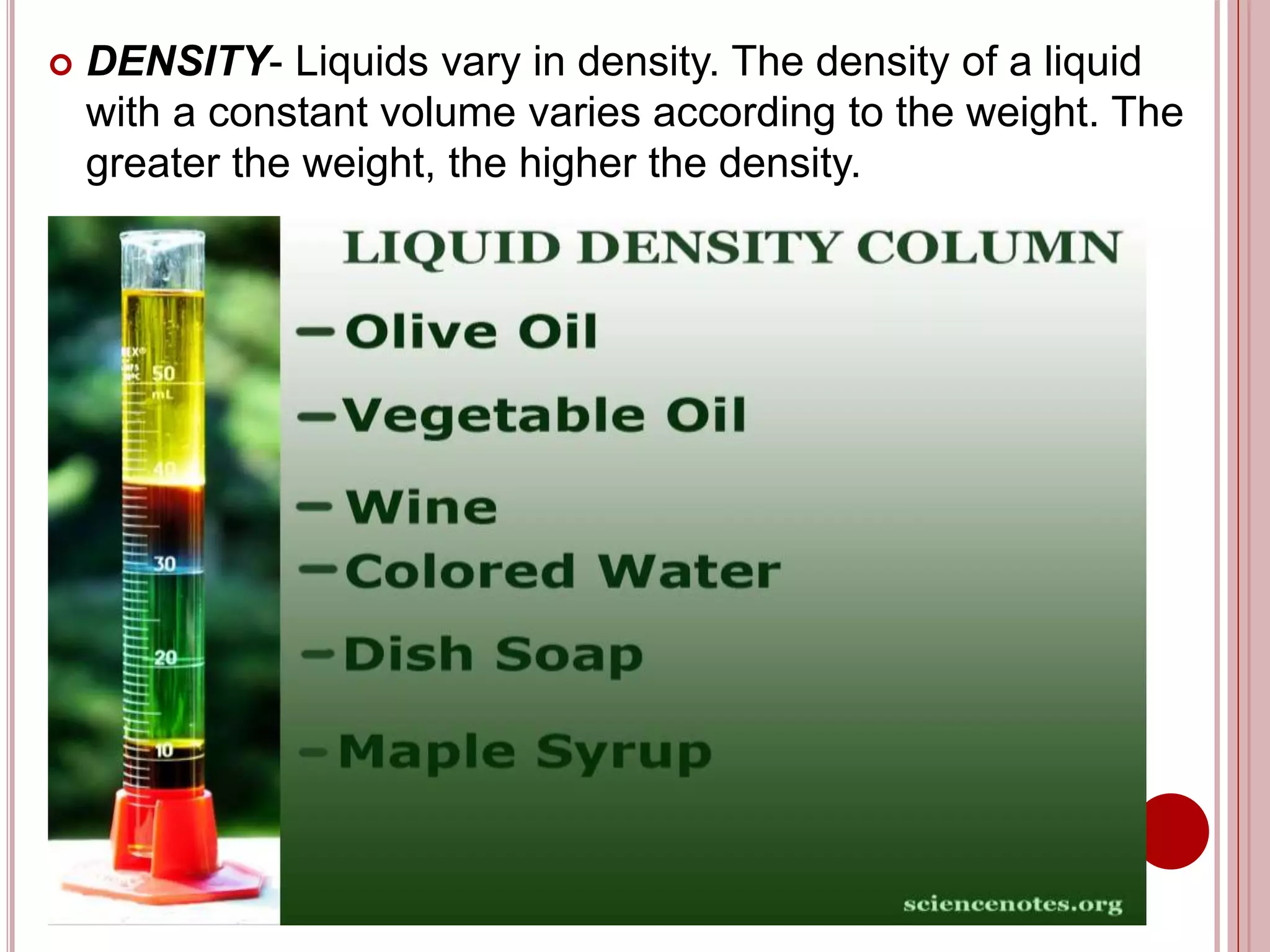  DENSITY- Liquids vary in density. The density of a liquid
with a constant volume varies according to the weight. The
greater the weight, the higher the density.
 